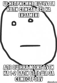 це неприємне відчуття коли списав все на екзамені але оцінка може бути на 1-2 бали більша за семестрову