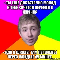 - ты ещё достаточно молод и тебе хочется перемен в жизни? - иди в школу! там перемены через каждые 45 минут.