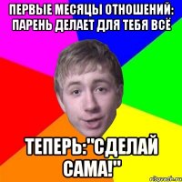 первые месяцы отношений: парень делает для тебя всё теперь:"сделай сама!"