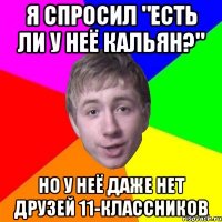 я спросил "есть ли у неё кальян?" но у неё даже нет друзей 11-классников