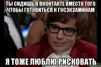 ты сидишь в вконтакте вместо того чтобы готовиться к госэкзаминам я тоже люблю рисковать