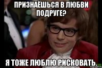 признаёшься в любви подруге? я тоже люблю рисковать.