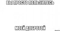 вы просто пользуетесь моей добротой