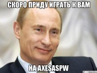 скоро приду играть к вам на axesaspw