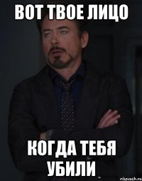 вот твое лицо когда тебя убили