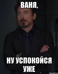 ваня, ну успокойся уже