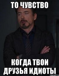 то чувство когда твои друзья идиоты