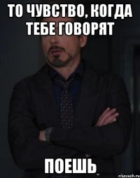 то чувство, когда тебе говорят поешь