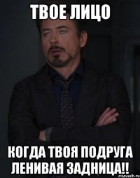 твое лицо когда твоя подруга ленивая задница!!