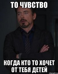 то чувство когда кто то хочет от тебя детей