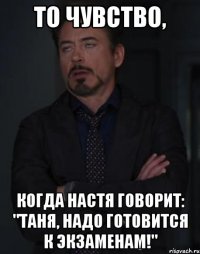 то чувство, когда настя говорит: "таня, надо готовится к экзаменам!"