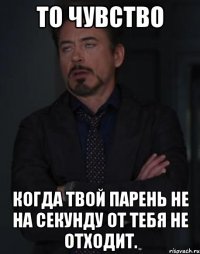 то чувство когда твой парень не на секунду от тебя не отходит.