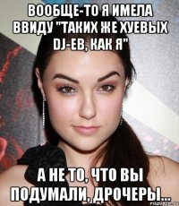 вообще-то я имела ввиду "таких же хуевых dj-ев, как я" а не то, что вы подумали, дрочеры...