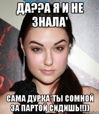 да??а я и не знала' сама дурка*ты сомной за партой сидишь!!))