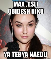 max , esli obidesh niku ya tebya naedu