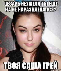 цезарь неужели ты еще на не наразвлекался? твоя саша грей