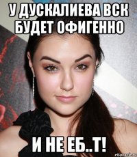 у дускалиева вск будет офигенно и не еб..т!