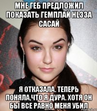 мне геб предложил показать гемплай hl3за сасай я отказала. теперь поняла,что я дура. хотя он бы все равно меня убил