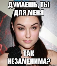 думаешь, ты для меня так незаменима?