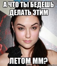 а что ты бедешь делать этим летом мм?