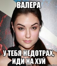 валера у тебя недотрах, иди на хуй