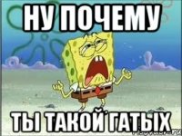 ну почему ты такой гатых