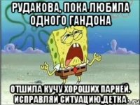 рудакова, пока любила одного гандона отшила кучу хороших парней. исправляй ситуацию,детка