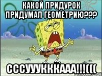 какой придурок придумал геометрию??? сссууукккааа!!!(((