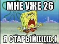 мне уже 26 я старый(((((( ;(