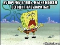 ну почему блядь, мы не можем сегодня забухарить?! 