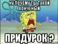 ну почему ты такой конченый придурок ?