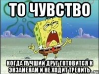 то чувство когда лучший друг готовится к экзаменам и не ходит тренить