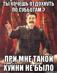 ты хочешь отдохнуть по субботам ? при мне такой хуйни не было