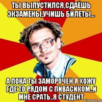 ты выпустился,сдаёшь экзамены,учишь билеты... а пока ты заморочен я хожу где то рядом с пивасиком..и мне срать..я студент