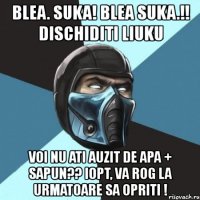 blea. suka! blea suka.!! dischiditi liuku voi nu ati auzit de apa + sapun?? iopt, va rog la urmatoare sa opriti !