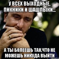 у всех выходные, пикники и шашлыки... а ты болеешь так,что не можешь никуда выйти