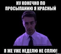 ну конечно по просыпанию я красный я же уже неделю не сплю!