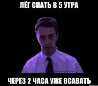 лёг спать в 5 утра через 2 часа уже всавать