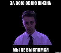 за всю свою жизнь мы не выспимся