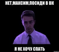 нет,максим,посиди в вк я не хочу спать