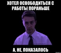 хотел освободиться с работы пораньше а, не, показалось