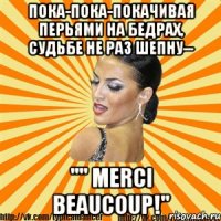 пока-пока-покачивая перьями на бедрах, судьбе не раз шепну-- "" merci beaucoup!"