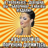 в тролейбусе: - девушка, вы – балерина? - а как вы угадали? - а вы ногой за поручень держитесь