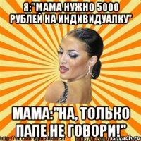 я:"мама нужно 5000 рублей на индивидуалку" мама:"на, только папе не говори!"