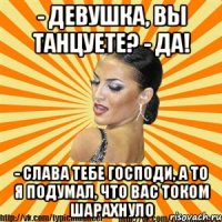 - девушка, вы танцуете? - да! - слава тебе господи, а то я подумал, что вас током шарахнуло