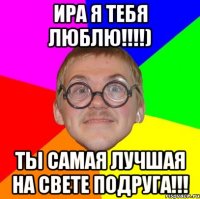 ира я тебя люблю!!!) ты самая лучшая на свете подруга!!!