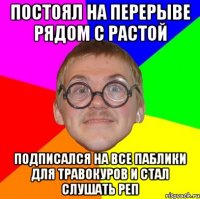 постоял на перерыве рядом с растой подписался на все паблики для травокуров и стал слушать реп