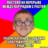 постоял на перерыве между пар рядом с растой подписался на все паблики для травокуров и стал слушать реп