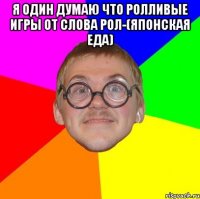 я один думаю что ролливые игры от слова рол-(японская еда) 