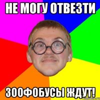 не могу отвезти зоофобусы ждут!